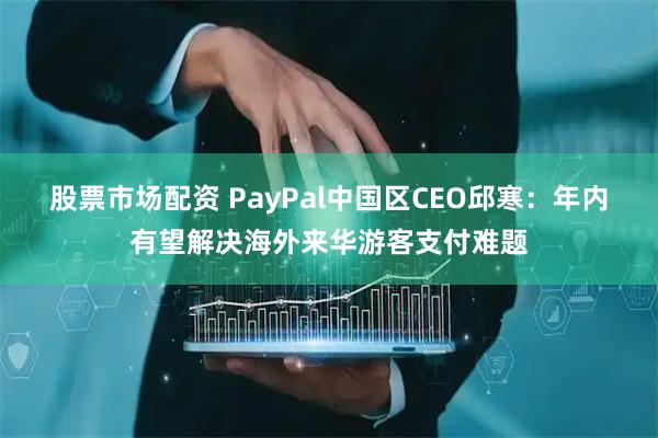 股票市场配资 PayPal中国区CEO邱寒：年内有望解决海外来华游客支付难题