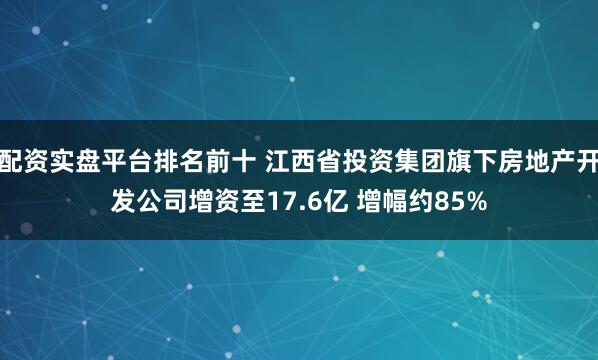 配资实盘平台排名前十 江西省投资集团旗下房地产开发公司增资至17.6亿 增幅约85%
