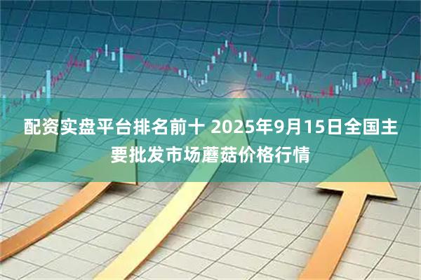 配资实盘平台排名前十 2025年9月15日全国主要批发市场蘑菇价格行情