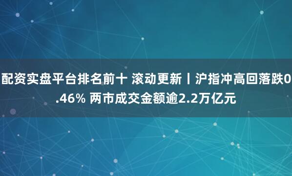 配资实盘平台排名前十 滚动更新丨沪指冲高回落跌0.46% 两市成交金额逾2.2万亿元
