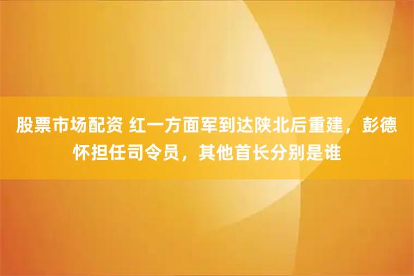 股票市场配资 红一方面军到达陕北后重建,彭德怀担任司令员,其他首长分别是谁