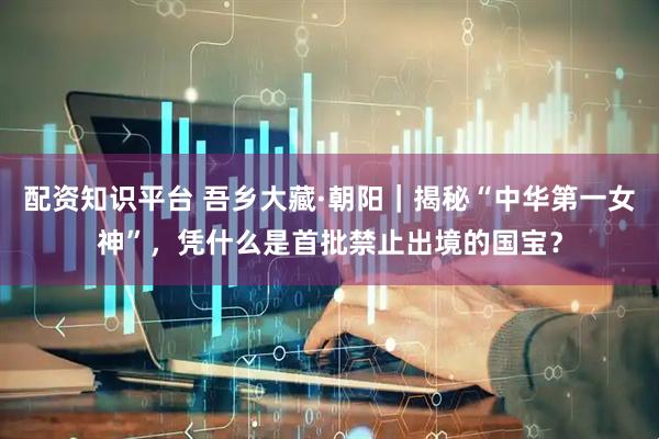 配资知识平台 吾乡大藏·朝阳|揭秘“中华第一女神”,凭什么是首批禁止出境的国宝?