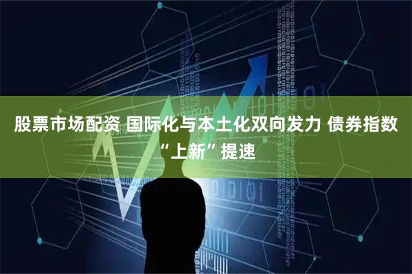 股票市场配资 国际化与本土化双向发力 债券指数“上新”提速