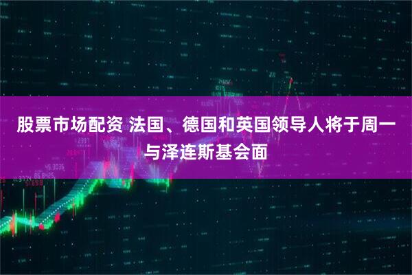 股票市场配资 法国、德国和英国领导人将于周一与泽连斯基会面